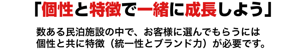 「個性と特徴で一緒に成長しよう」数ある民泊施設の中で、お客様に選んでもらうには
    個性と共に特徴（統一性とブランド力）が必要です。